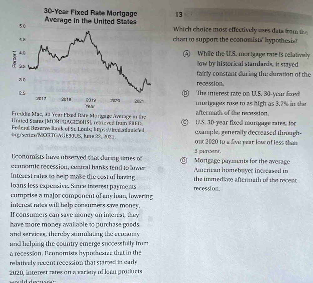 30-Year Fixed Rate Mortgage
13
Average in the United States
Which choice most effectively uses data from the
chart to support the economists' hypothesis?
A While the U.S. mortgage rate is relatively
low by historical standards, it stayed
fairly constant during the duration of the
recession.
Ⓑ The interest rate on U.S. 30-year fixed
mortgages rose to as high as 3.7% in the
aftermath of the recession.
Freddie Mac, 30-Year Fixed Rate Mortgage Average in the
United States [MORTGAGE30US], retrieved from FRED, © U.S. 30-year fixed mortgage rates, for
Federal Reserve Bank of St. Louis; https://fred.stlouisfed. example, generally decreased through-
org/scries/MORTGAGE30US, June 22, 2021.
out 2020 to a five year low of less than
3 percent.
Economists have observed that during times of Ⓓ Mortgage payments for the average
economic recession, central banks tend to lower American homebuyer increased in
interest rates to help make the cost of having the immediate aftermath of the recent
loans less expensive. Since interest payments recession.
comprise a major component of any loan, lowering
interest rates will help consumers save money.
If consumers can save money on interest, they
have more money available to purchase goods
and services, thereby stimulating the economy
and helping the country emerge successfully from
a recession. Economists hypothesize that in the
relatively recent recession that started in early
2020, interest rates on a variety of loan products