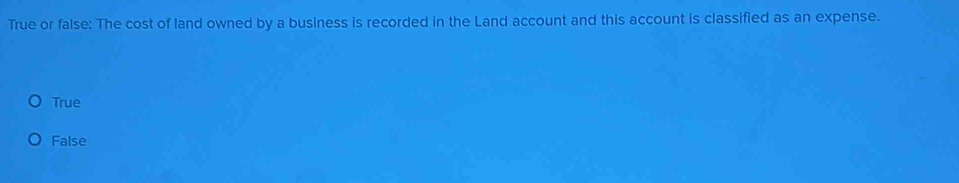 True or false: The cost of land owned by a business is recorded in the Land account and this account is classified as an expense.
True
False