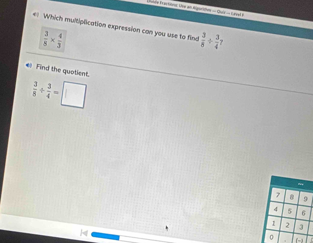 Divide Fractions: Use an Algorithm — Quiz — Level F 
Which multiplication expression can you use to find  3/8 /  3/4  ?
 3/8 *  4/3 
Find the quotient.
 3/8 /  3/4 =□
、 -