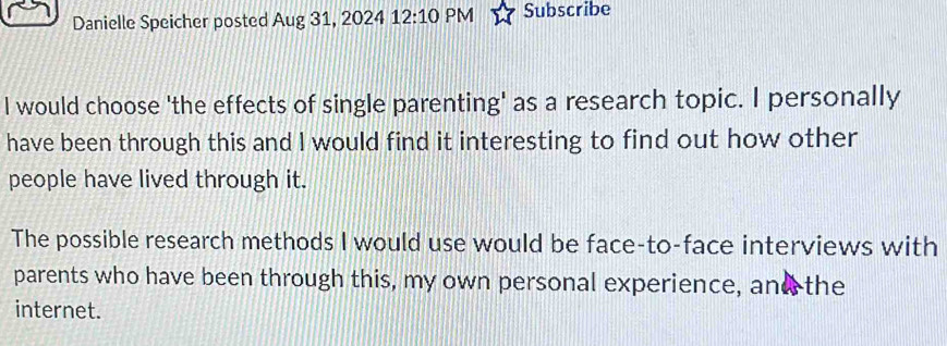 Danielle Speicher posted Aug 31, 2024 12:10 PM Subscribe 
I would choose 'the effects of single parenting' as a research topic. I personally 
have been through this and I would find it interesting to find out how other 
people have lived through it. 
The possible research methods I would use would be face-to-face interviews with 
parents who have been through this, my own personal experience, and the 
internet.