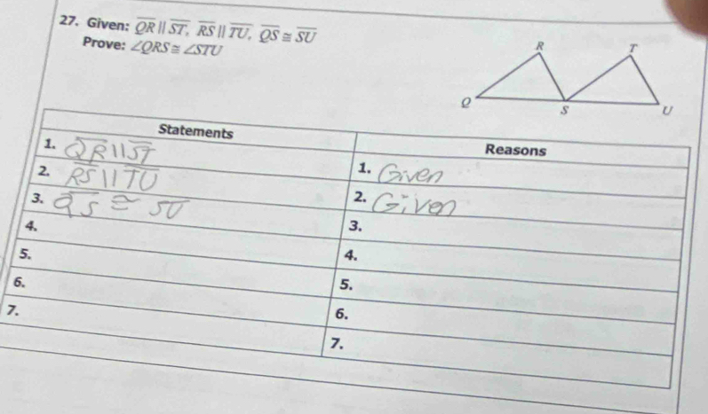 Given: overline QRparallel overline ST, overline RSparallel overline TU, overline QS≌ overline SU
Prove: ∠ QRS≌ ∠ STU
Statements 
1. 
Reasons 
2. 
1. 
3. 
2. 
4. 
3. 
5. 
4. 
6. 
5. 
7. 
6. 
7.