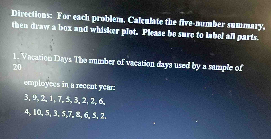 Directions: For each problem. Calculate the five-number summary, 
then draw a box and whisker plot. Please be sure to label all parts. 
1. Vacation Days The number of vacation days used by a sample of
20
employees in a recent year :
3, 9, 2, 1, 7, 5, 3, 2, 2, 6,
4, 10, 5, 3, 5, 7, 8, 6, 5, 2.