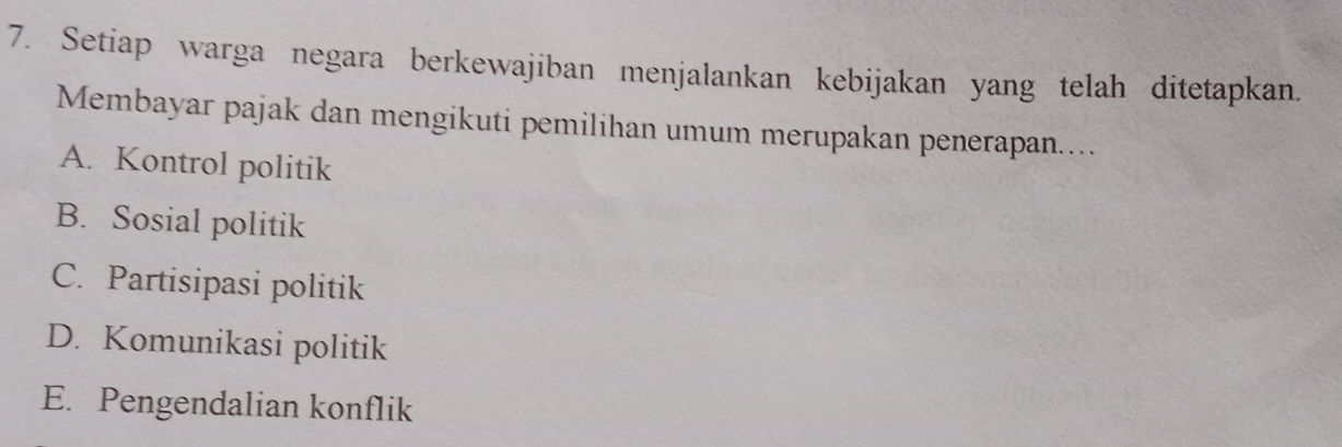 Setiap warga negara berkewajiban menjalankan kebijakan yang telah ditetapkan.
Membayar pajak dan mengikuti pemilihan umum merupakan penerapan...
A. Kontrol politik
B. Sosial politik
C. Partisipasi politik
D. Komunikasi politik
E. Pengendalian konflik