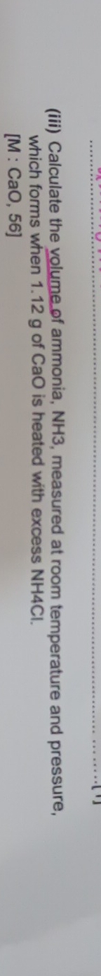 (iii) Calculate the volume of ammonia, NH3, measured at room temperature and pressure, 
which forms when 1.12 g of CaO is heated with excess NH4Cl. 
[ M : CaO, 56]