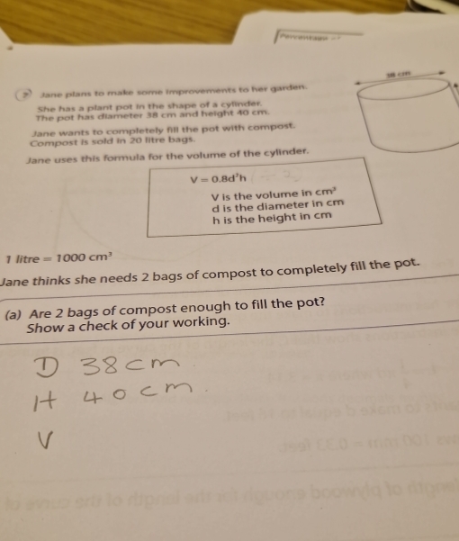 Jane plans to make some improvements to her garden.
She has a plant pot in the shape of a cylinder.
The pot has diameter 38 cm and height 40 cm.
Jane wants to completely fill the pot with compost.
Compost is sold in 20 litre bags.
Jane uses this formula for the volume of the cylinder.
V=0.8d^2h
V is the volume in cm^3
d is the diameter in cm
h is the height in cm
1 litre =1000cm^3
Jane thinks she needs 2 bags of compost to completely fill the pot.
(a) Are 2 bags of compost enough to fill the pot?
Show a check of your working.