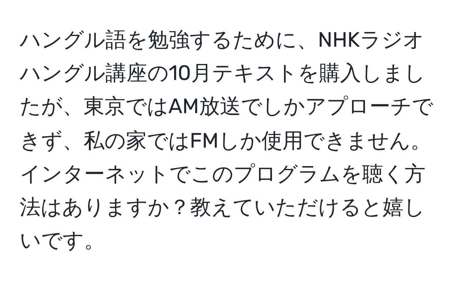 ハングル語を勉強するために、NHKラジオハングル講座の10月テキストを購入しましたが、東京ではAM放送でしかアプローチできず、私の家ではFMしか使用できません。インターネットでこのプログラムを聴く方法はありますか？教えていただけると嬉しいです。