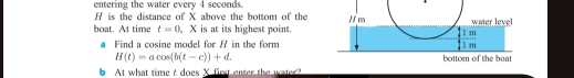 entering the water every 4 seconds. 
is the distance of X above the bottom of the 
boat. At time t=0 X is at its highest point. 
a Find a cosine model for / in the form
H(t)=acos (b(t-c))+d. 
At what time t does X first enter the water?