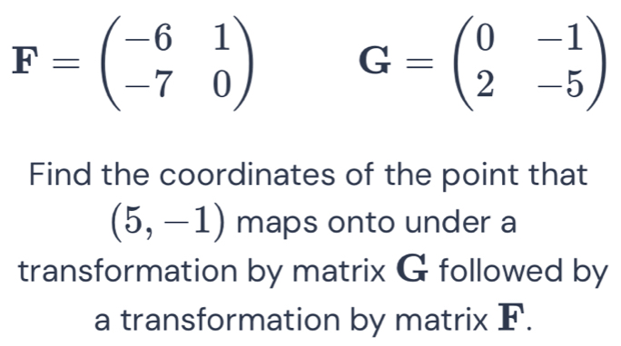 F=beginpmatrix -6&1 -7&0endpmatrix G=beginpmatrix 0&-1 2&-5endpmatrix
Find the coordinates of the point that
(5,-1) maps onto under a 
transformation by matrix G followed by
1
a transformation by matrix _ IN