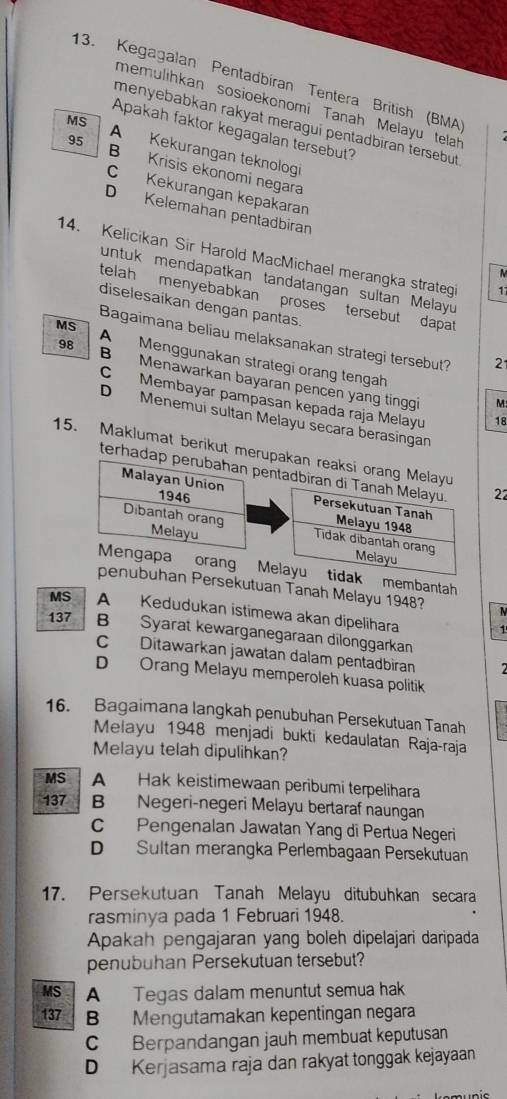 Kegagalan Pentadbíran Tentera British (BMA)
memülihkan sosioekonomi Tanah Melayu telah
menyebabkan rakyat meragui pentadbiran tersebut
Apakah faktor kegagalan tersebut?
MS A Kekurangan teknologi
95 B Krisis ekonomi negara
C Kekurangan kepakaran
D Kelemahan pentadbiran
14. Kelicikan Sir Harold MacMichael merangka strategi 17
M
untuk mendapatkan tandatangan sultan Melayu
telah menyebabkan proses tersebut dapat
diselesaikan dengan pantas.
Bagaimana beliau melaksanakan strategi tersebut? 2
MS A  Menggunakan strategi orang tengah
98 B Menawarkan bayaran pencen yang tinggi
C Membayar pampasan kepada raja Melayu 18
M
D Menemui sultan Melayu secara berasingan
15. Maklumat berikut merupakan reaksi orang Melayu
terhadap perubahan pentadbiran di Tanah Melayu. 22
Malayan Union 1946 Persekutuan Tanah Melayu 1948
Melayu
Dibantah orang Tidak dibantah orang Melayu
Mengapa orang Melayu tidak membantah
penubuhan Persekutuan Tanah Melayu 1948?
MS A Kedudukan istimewa akan dipelihara
1
137 B Syarat kewarganegaraan dilonggarkan
C Ditawarkan jawatan dalam pentadbiran
D Orang Melayu memperoleh kuasa politik
16. Bagaimana langkah penubuhan Persekutuan Tanah
Melayu 1948 menjadi bukti kedaulatan Raja-raja
Melayu telah dipulihkan?
MS A Hak keistimewaan peribumi terpelihara
137 B Negeri-negeri Melayu bertaraf naungan
C Pengenalan Jawatan Yang di Pertua Negeri
D Sultan merangka Perlembagaan Persekutuan
17. Persekutuan Tanah Melayu ditubuhkan secara
rasminya pada 1 Februari 1948.
Apakah pengajaran yang boleh dipelajari daripada
penubuhan Persekutuan tersebut?
MS A Tegas dalam menuntut semua hak
137 B Mengutamakan kepentingan negara
C Berpandangan jauh membuat keputusan
D Kerjasama raja dan rakyat tonggak kejayaan