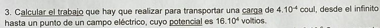 Calcular el trabajo que hay que realizar para transportar una carga de 4.10^(-4) COL l, desde el infinito 
hasta un punto de un campo eléctrico, cuyo potencial es 16.10^4 voltios.