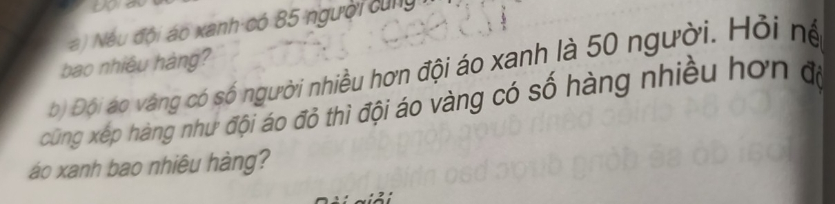 Nếu đội áo xanh có 85 người cùng 
bao nhiêu hàng? 
b) Đội áo vàng có số người nhiều hơn đội áo xanh là 50 người. Hỏi nệ 
cũng xếp hàng như đội áo đỏ thì đội áo vàng có số hàng nhiều hơn độ 
áo xanh bao nhiêu hàng?