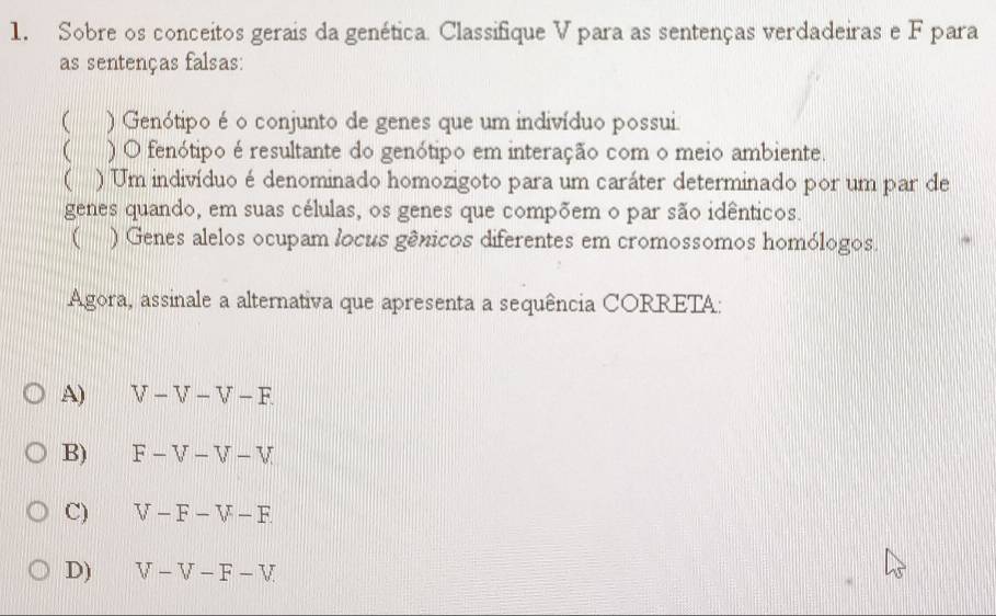 Sobre os conceitos gerais da genética. Classifique V para as sentenças verdadeiras e F para
as sentenças falsas:
 ) Genótipo é o conjunto de genes que um indivíduo possui
 ) O fenótipo é resultante do genótipo em interação com o meio ambiente.
( ) Um indivíduo é denominado homozigoto para um caráter determinado por um par de
genes quando, em suas células, os genes que compõem o par são idênticos.
( ) Genes alelos ocupam locus gênicos diferentes em cromossomos homólogos.
Agora, assinale a alternativa que apresenta a sequência CORRETA:
A) V-V-V-F.
B) F-V-V-V
C) V-F-V-F.
D) V-V-F-V.