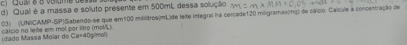 Qual é o volume dessa' 
d) Qual é a massa e soluto presente em 500mL dessa solução. 
03) (UNICAMP-SP)Sabendo-se que em100 mililitros(mL)de leite integral há cercade120 miligramas(mg) de cálcio. Calcule à concentração de 
cálcio no leite em mol por litro (mol/L). 
(dado Massa Molar do Ca=40g/mol)