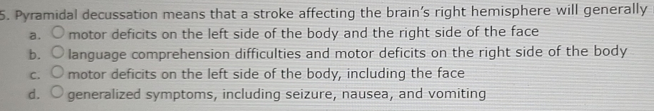 Pyramidal decussation means that a stroke affecting the brain’s right hemisphere will generally
a. motor deficits on the left side of the body and the right side of the face
b. language comprehension difficulties and motor deficits on the right side of the body
C. motor deficits on the left side of the body, including the face
d. generalized symptoms, including seizure, nausea, and vomiting