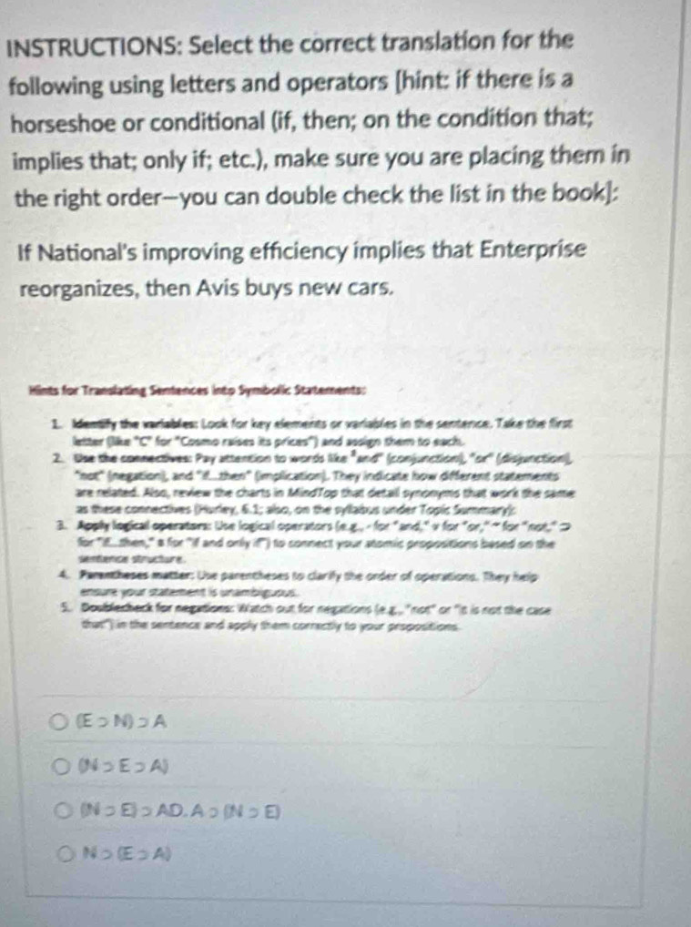 INSTRUCTIONS: Select the correct translation for the
following using letters and operators [hint: if there is a
horseshoe or conditional (if, then; on the condition that;
implies that; only if; etc.), make sure you are placing them in
the right order--you can double check the list in the book]:
If National's improving efficiency implies that Enterprise
reorganizes, then Avis buys new cars.
Hints for Translating Sentences into Symbolic Statements:
1. Identify the variables: Look for key elements or variables in the sentence. Take the first
letter (like "C" for "Cosmo raises its prices") and assign them to each.
2. Use the connectives: Pay attention to words 56m^3 and'' (conjunction), ''or'' (disjunction)
"not" (negation), and "if.then" (implication). They indicate how different statements
are related. Also, review the charts in MindTop that detall synonyms that work the same
as these connectives (Hurley, 6.1; also, on the syllabus under Topic Summary):
3. Apply logical operators: Use logical operators ln x-6x° " and," v for "or," " for"not," >
for "IE then," a for "if and only if") to connect your stomic propositions based on the
sentence structure.
4. Parentheses matter: Use parentheses to clarify the order of operations. They help
ensure your statement is unambiguous.
5. Doublecbeck for negations: Watch out for negations (e.g.,. "not" or "it is not the case
that") in the sentence and apply them correctly to your propositions
(E>N)supset A
(Nsupset Esupset A)
(Nsupset E)supset AD, Ao(Nsupset E)
Nsupset (Esupset A)