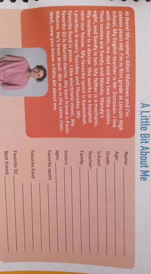 A Little Bit About Me 
Hi there! My name’s Allan Mathews and I'm Name:_ 
sixteen years old. I’m in first grade at Lincoln High 
School. My English teacher is Mr. Donovan. I live Age:_ 
with my mom, my dad and my two little sisters. Grade:_ 
Their names are Sandy and Mandy. Mandy's 
eight, and Sandy is ten. My father is a mechanic. School:_ 
My mother is a doctor. She works in a hospital Teacher:_ 
near our house. My favorite sport is basketball. Family:_ 
I practice it every Tuesday and Thursday. My 
favorite food is pizza. I like electronic music. My 
_ 
favorite DJ is Martin Garrix. My best friend is Paulo Sisters:_ 
Ribeiro. He’s from Brazil. We are in the same class. ages:_ 
Well, now you know a little bit about me. 
Favorite sport:_ 
_ 
Favorite food:_ 
_ 
Favorite DJ: 
_ 
Best friend: 
_