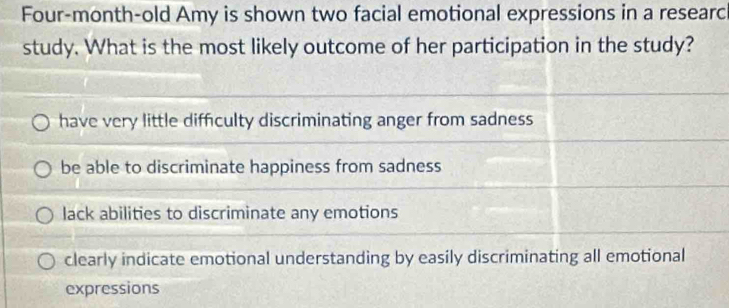 Four-month-old Amy is shown two facial emotional expressions in a researc
study. What is the most likely outcome of her participation in the study?
have very little difficulty discriminating anger from sadness
be able to discriminate happiness from sadness
lack abilities to discriminate any emotions
clearly indicate emotional understanding by easily discriminating all emotional
expressions