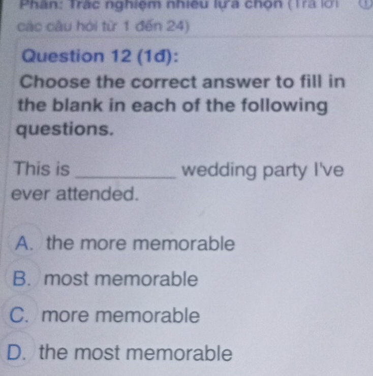 Phân: Trác nghiệm nhiêu lựa chọn (Tra lới ①
các câu hỏi từ 1 đến 24)
Question 12 (1đ):
Choose the correct answer to fill in
the blank in each of the following
questions.
This is _wedding party I've
ever attended.
A. the more memorable
B. most memorable
C. more memorable
D. the most memorable