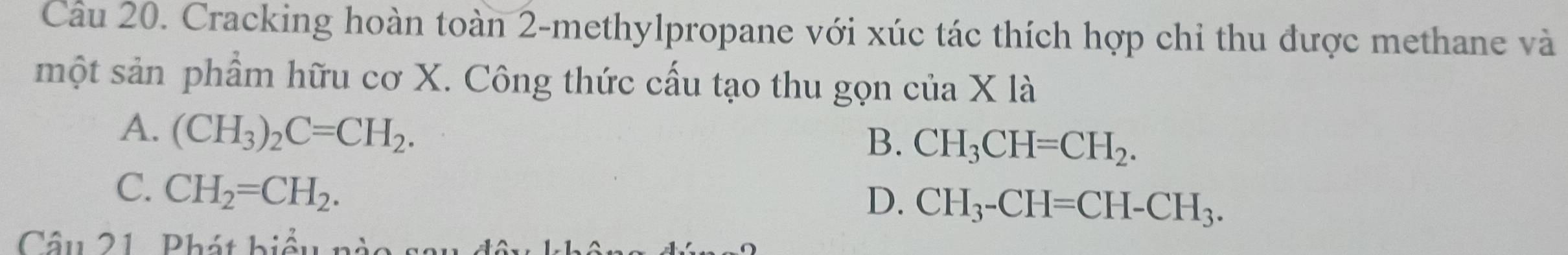 Cracking hoàn toàn 2 -methylpropane với xúc tác thích hợp chỉ thu được methane và
một sản phẩm hữu cơ X. Công thức cấu tạo thu gọn c iia X là
A. (CH_3)_2C=CH_2.
B. CH_3CH=CH_2.
C. CH_2=CH_2.
D. CH_3-CH=CH-CH_3. 
Câu 21. Phát biểu n