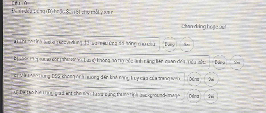 Đánh dầu Đúng (Đ) hoặc Sai (S) cho mỗi ý sau:
Chọn đúng hoặc sai
a) Thuộc tỉnh text-shadow dùng đế tạo hiệu ứng đờ bóng cho chữ. Dùng Sai
b) CSS Preprocessor (như Sass, Less) không hồ trợ các tính năng liên quan đến màu sắc. Dúng Sai
c) Màu sác trong CSS không ảnh hưởng đến khả năng truy cặp của trang web. Dúng Sai
d) Đế tạo hiệu ứng gradient cho nền, ta sứ dụng thuộc tính background-image. Dủng Sai