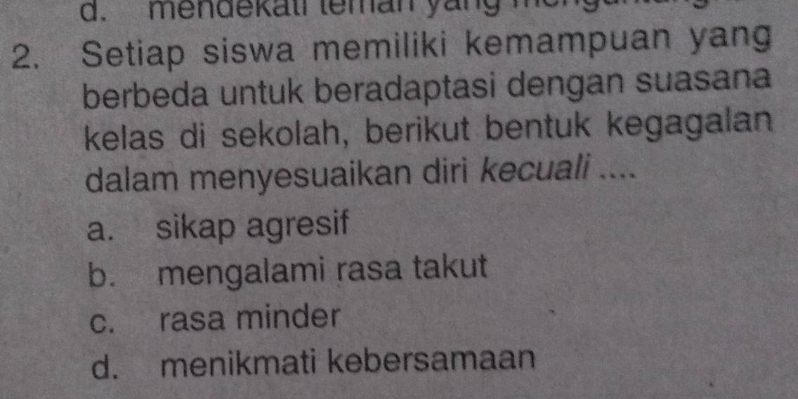 d. mendekati teman yang me
2. Setiap siswa memiliki kemampuan yang
berbeda untuk beradaptasi dengan suasana
kelas di sekolah, berikut bentuk kegagalan
dalam menyesuaikan diri kecuali ....
a. sikap agresif
b. mengalami rasa takut
c. rasa minder
d. menikmati kebersamaan