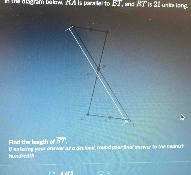 in the diagram below, I. A is parallel to ET , and RT is 21 units long. 
Find the length of overline ST. 
If entering your answer as a decimal, round your final answer to the nearest 
hundredth. 
4 of 5