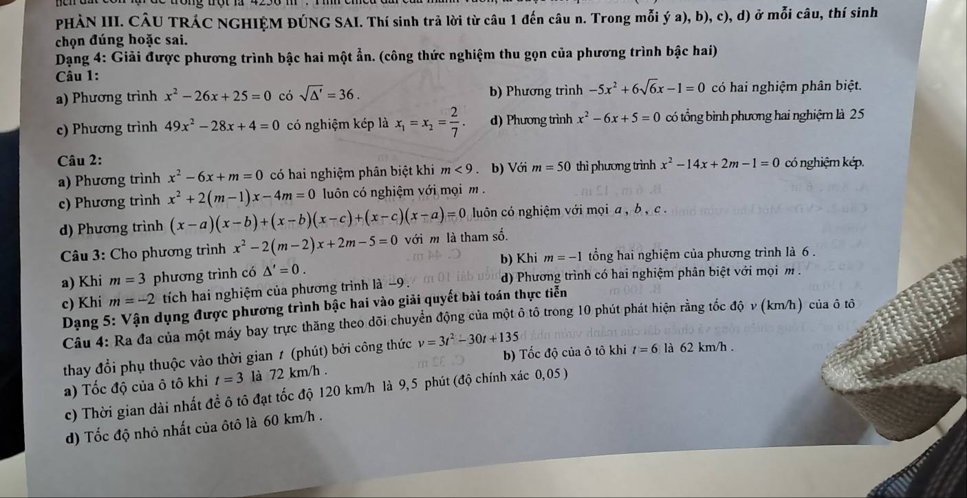 PHÀN III. CÂU TRÁC NGHIỆM ĐÚNG SAI. Thí sinh trả lời từ câu 1 đến câu n. Trong mỗi ý a), b), c), d) ở mỗi câu, thí sinh
chọn đúng hoặc sai.
Dạng 4: Giải được phương trình bậc hai một ẩn. (công thức nghiệm thu gọn của phương trình bậc hai)
Câu 1:
a) Phương trình x^2-26x+25=0 có sqrt(△ ')=36. b) Phương trình -5x^2+6sqrt(6)x-1=0 có hai nghiệm phân biệt.
c) Phương trình 49x^2-28x+4=0 có nghiệm kép là x_1=x_2= 2/7 . d) Phương trình x^2-6x+5=0 có tổng bình phương hai nghiệm là 25
Câu 2: x^2-14x+2m-1=0 có nghiệm kép.
a) Phương trình x^2-6x+m=0 có hai nghiệm phân biệt khi m<9</tex> . b) Với m=50 thì phương trình
c) Phương trình x^2+2(m-1)x-4m=0 luôn có nghiệm với mọi m  .
d) Phương trình (x-a)(x-b)+(x-b)(x-c)+(x-c)(x-a)=0 luôn có nghiệm với mọi a , b , c .
Câu 3: Cho phương trình x^2-2(m-2)x+2m-5=0 với m là tham số.
b) Khi m=-1 tổng hai nghiệm của phương trình là 6 .
a) Khi m=3 phương trình có △ '=0.
d) Phương trình có hai nghiệm phân biệt với mọi m .
c) Khi m=-2 tích hai nghiệm của phương trình là −9 .
Dạng 5: Vận dụng được phương trình bậc hai vào giải quyết bài toán thực tiễn
Câu 4: Ra đa của một máy bay trực thăng theo dõi chuyển động của một ô tô trong 10 phút phát hiện rằng tốc độ ν (km/h) của ô tô
b) Tốc độ của ô tô khi t=6 ll 62 km/h .
thay đổi phụ thuộc vào thời gian 1 (phút) bởi công thức v=3t^2-30t+135
a) Tốc độ của ô tô khi t=3 là 72 km/h .
c) Thời gian dài nhất đề ô tô đạt tốc độ 120 km/h là 9,5 phút (độ chính xác 0,05 )
d) Tốc độ nhỏ nhất của ôtô là 60 km/h .