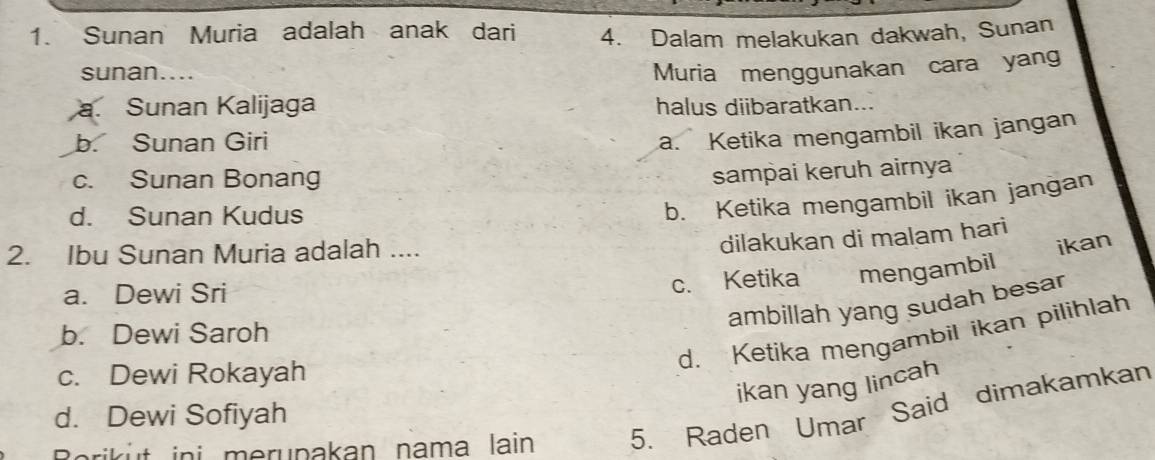 Sunan Muria adalah anak dari 4. Dalam melakukan dakwah, Sunan
sunan.... Muria menggunakan cara yang
a. Sunan Kalijaga halus diibaratkan...
b. Sunan Giri
a. Ketika mengambil ikan jangan
c. Sunan Bonang
sampai keruh airnya
d. Sunan Kudus
b. Ketika mengambil ikan jangan
2. Ibu Sunan Muria adalah ....
dilakukan di malam hari
ikan
a. Dewi Sri
c. Ketika mengambil
ambillah yang sudah besa
d. Ketika mengambil ikan pilihlah
b. Dewi Saroh
c. Dewi Rokayah
ikan yang lincah
d. Dewi Sofiyah
Boriküt ini merupakan nama lain 5. Raden Umar Said dimakamkan