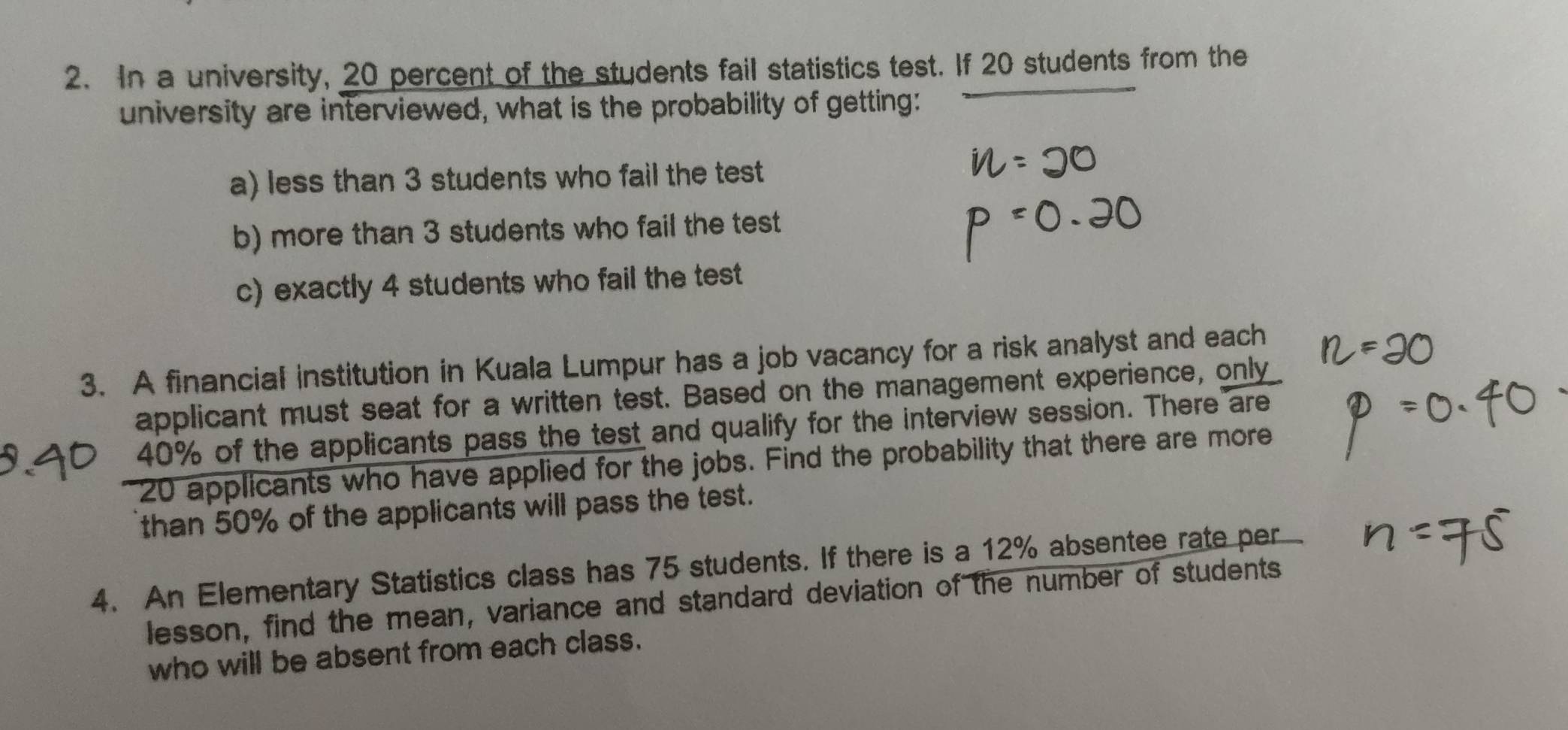 In a university, 20 percent of the students fail statistics test. If 20 students from the 
university are interviewed, what is the probability of getting: 
a) less than 3 students who fail the test 
b) more than 3 students who fail the test 
c) exactly 4 students who fail the test 
3. A financial institution in Kuala Lumpur has a job vacancy for a risk analyst and each 
applicant must seat for a written test. Based on the management experience, only
40% of the applicants pass the test and qualify for the interview session. There are
20 applicants who have applied for the jobs. Find the probability that there are more 
than 50% of the applicants will pass the test. 
4. An Elementary Statistics class has 75 students. If there is a 12% absentee rate per 
lesson, find the mean, variance and standard deviation of the number of students 
who will be absent from each class.