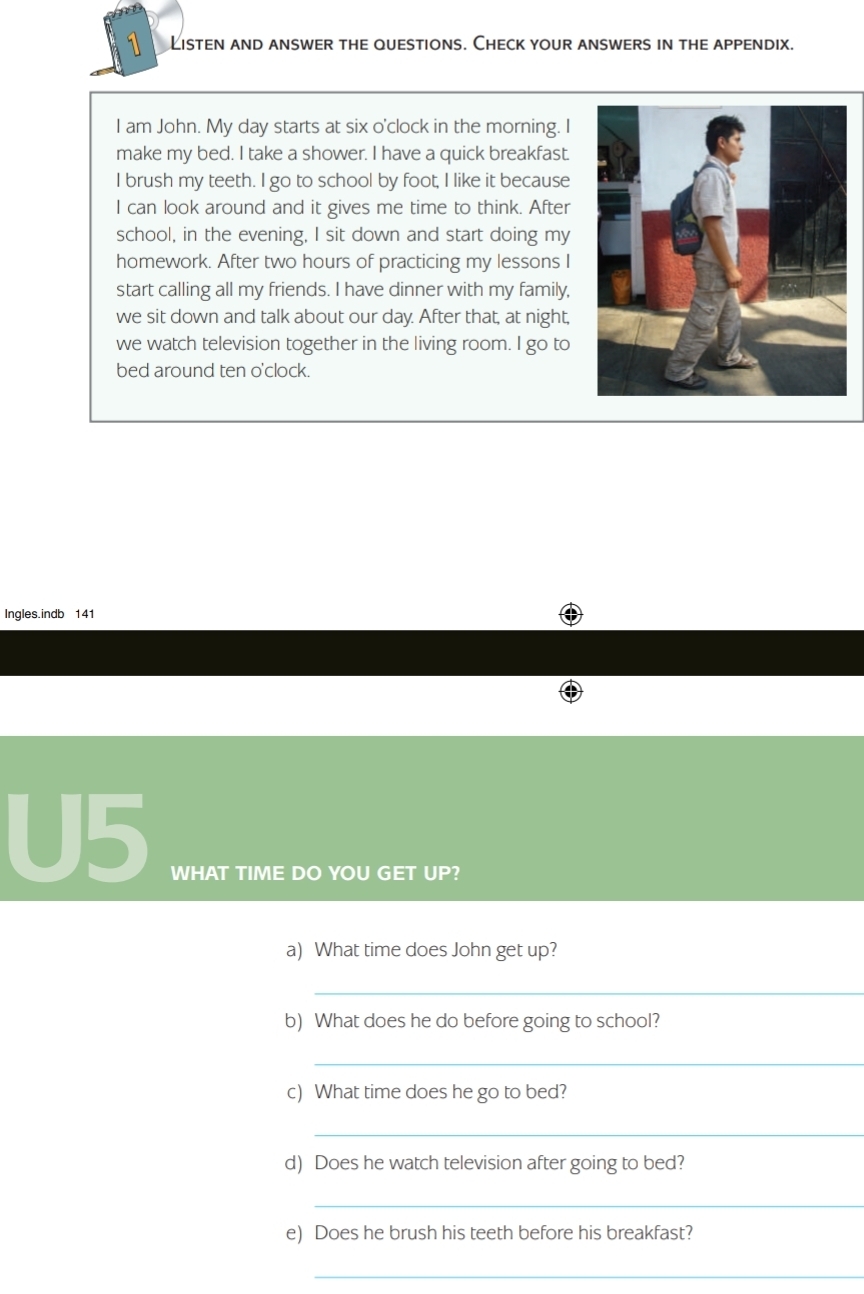 Listen and answer the questions. Check your answers in the appendix. 
I am John. My day starts at six o'clock in the morning. I 
make my bed. I take a shower. I have a quick breakfast. 
I brush my teeth. I go to school by foot, I like it because 
I can look around and it gives me time to think. After 
school, in the evening, I sit down and start doing my 
homework. After two hours of practicing my lessons I 
start calling all my friends. I have dinner with my family, 
we sit down and talk about our day. After that, at night, 
we watch television together in the living room. I go to 
bed around ten o'clock. 
Ingles.indb 141 
U5 
WHAT TIME DO YOU GET UP? 
a) What time does John get up? 
_ 
b) What does he do before going to school? 
_ 
c) What time does he go to bed? 
_ 
d) Does he watch television after going to bed? 
_ 
e) Does he brush his teeth before his breakfast? 
_