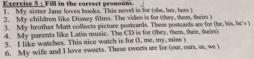 Fill in the correct pronouns. 
1. My sister Jane loves books. This novel is for (she, her, hers ) 
2. My children like Disney films. The video is for (they, them, theirs ) 
3. My brother Matt collects picture postcards. These postcards are for (he, his, he’s ) 
4. My parents like Latin music. The CD is for (they, them, their, theirs) 
5. I like watches. This nice watch is for (I, me, my, mine ) 
6. My wife and I love sweets. These sweets are for (our, ours, us, we )