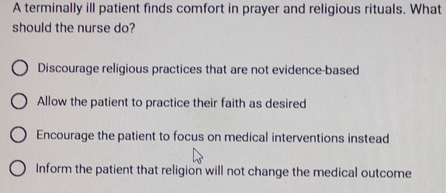 A terminally ill patient finds comfort in prayer and religious rituals. What
should the nurse do?
Discourage religious practices that are not evidence-based
Allow the patient to practice their faith as desired
Encourage the patient to focus on medical interventions instead
Inform the patient that religion will not change the medical outcome