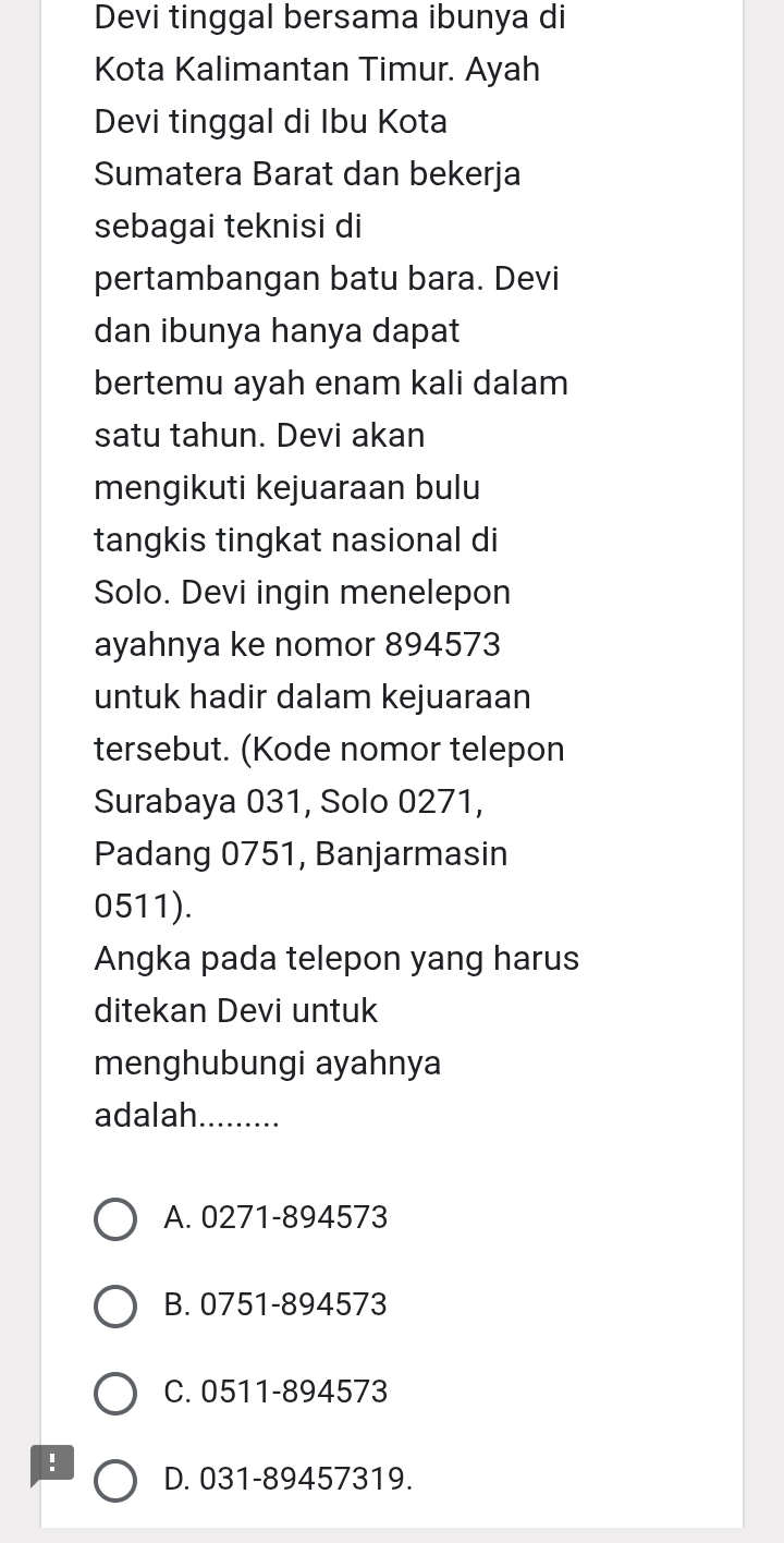 Devi tinggal bersama ibunya di
Kota Kalimantan Timur. Ayah
Devi tinggal di Ibu Kota
Sumatera Barat dan bekerja
sebagai teknisi di
pertambangan batu bara. Devi
dan ibunya hanya dapat
bertemu ayah enam kali dalam
satu tahun. Devi akan
mengikuti kejuaraan bulu
tangkis tingkat nasional di
Solo. Devi ingin menelepon
ayahnya ke nomor 894573
untuk hadir dalam kejuaraan
tersebut. (Kode nomor telepon
Surabaya 031, Solo 0271,
Padang 0751, Banjarmasin
0511).
Angka pada telepon yang harus
ditekan Devi untuk
menghubungi ayahnya
adalah_
A. 0271-894573
B. 0751-894573
C. 0511-894573! D. 031-89457319.