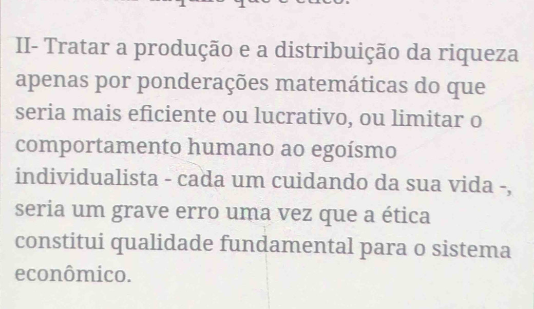 II- Tratar a produção e a distribuição da riqueza 
apenas por ponderações matemáticas do que 
seria mais eficiente ou lucrativo, ou limitar o 
comportamento humano ao egoísmo 
individualista - cada um cuidando da sua vida -, 
seria um grave erro uma vez que a ética 
constitui qualidade fundamental para o sistema 
econômico.