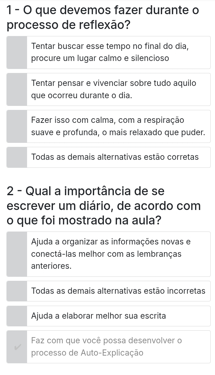 que devemos fazer durante o
processo de reflexão?
Tentar buscar esse tempo no final do dia,
procure um lugar calmo e silencioso
Tentar pensar e vivenciar sobre tudo aquilo
que ocorreu durante o dia.
Fazer isso com calma, com a respiração
suave e profunda, o mais relaxado que puder.
Todas as demais alternativas estão corretas
2 - Qual a importância de se
escrever um diário, de acordo com
o que foi mostrado na aula?
Ajuda a organizar as informações novas e
conectá-las melhor com as lembranças
anteriores.
Todas as demais alternativas estão incorretas
Ajuda a elaborar melhor sua escrita
Faz com que você possa desenvolver o
processo de Auto-Explicação