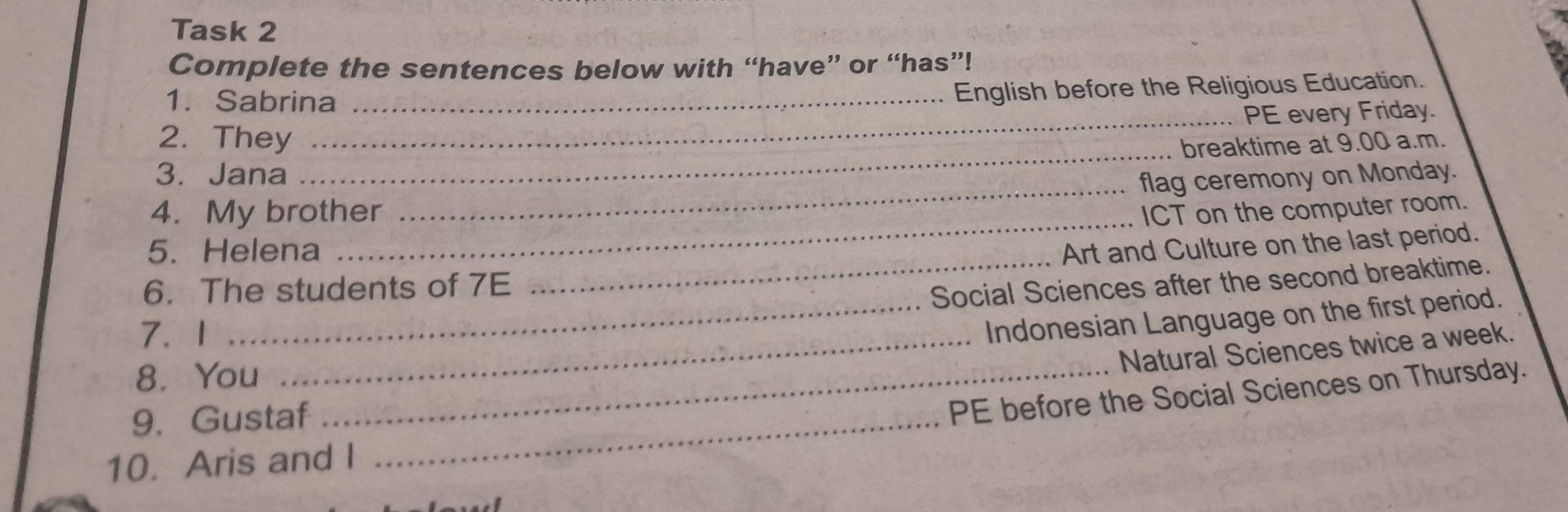 Task 2 
Complete the sentences below with “have” or “has”! 
1. Sabrina_ 
English before the Religious Education. 
2. They _PE every Friday. 
_breaktime at 9.00 a.m. 
_ 
3. Jana 
flag ceremony on Monday. 
_ 
4. My brother ICT on the computer room. 
5. Helena 
_ 
Art and Culture on the last period. 
6. The students of 7E 
Social Sciences after the second breaktime. 
7. 1_ 
_Indonesian Language on the first period. 
Natural Sciences twice a week. 
8. You_ 
9. Gustaf_ 
PE before the Social Sciences on Thursday. 
10. Aris and I