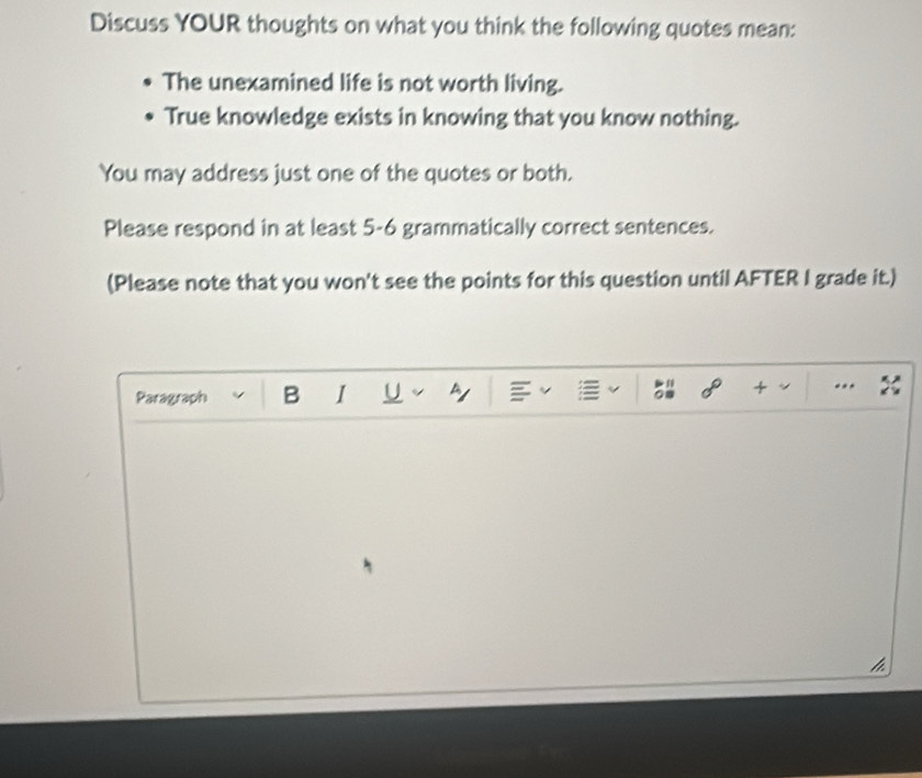 Discuss YOUR thoughts on what you think the following quotes mean: 
The unexamined life is not worth living. 
True knowledge exists in knowing that you know nothing. 
You may address just one of the quotes or both. 
Please respond in at least 5-6 grammatically correct sentences. 
(Please note that you won't see the points for this question until AFTER I grade it.) 
Paragraph B I U b 
+