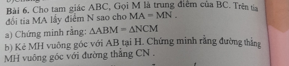 Cho tam giác ABC, Gọi M là trung điểm của BC. Trên tia 
đối tia MA lấy điểm N sao cho MA=MN. 
a) Chứng minh rằng: △ ABM=△ NCM
b) Kẻ MH vuông góc với AB tại H. Chứng minh rằng đường thắng
MH vuông góc với đường thắng CN.