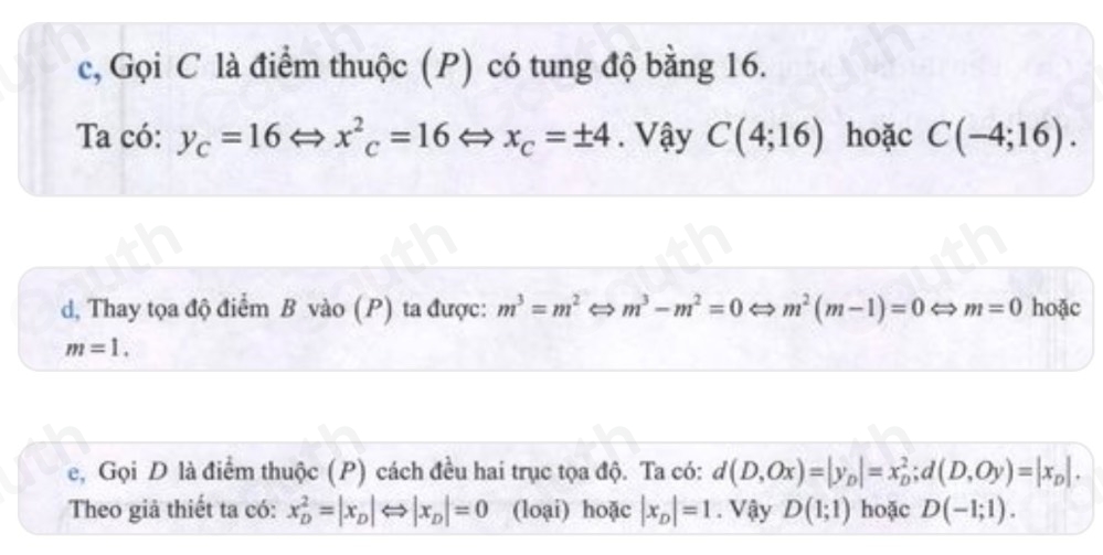 c, Gọi C là điểm thuộc (P) có tung độ bằng 16. 
Ta có: y_c=16Leftrightarrow x^2_c=16 to x_C=± 4. Vậy C(4;16) hoặc C(-4;16). 
d, Thay tọa độ điểm B vào (P) ta được: m^3=m^2 m^3-m^2=0 m^2(m-1)=0 m=0 hoặc
m=1. 
e, Gọi D là điểm thuộc (P) cách đều hai trục tọa độ. Ta có: d(D,Ox)=|y_D|=x_D^(2;d(D,Oy)=|x_D)|. 
Theo giả thiết ta có: x_D^(2=|x_D)|Leftrightarrow |x_D|=0 (loại) hoặc |x_D|=1. Vậy D(1;1) hoặc D(-1;1).