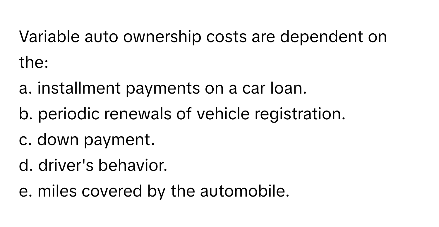 Variable auto ownership costs are dependent on the:

a. installment payments on a car loan. 
b. periodic renewals of vehicle registration. 
c. down payment. 
d. driver's behavior. 
e. miles covered by the automobile.