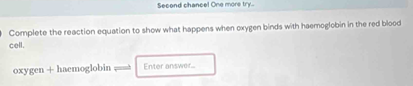 Second chance! One more try... 
Complete the reaction equation to show what happens when oxygen binds with haemoglobin in the red blood 
cell. 
oxygen + haemoglobin Enter answer...