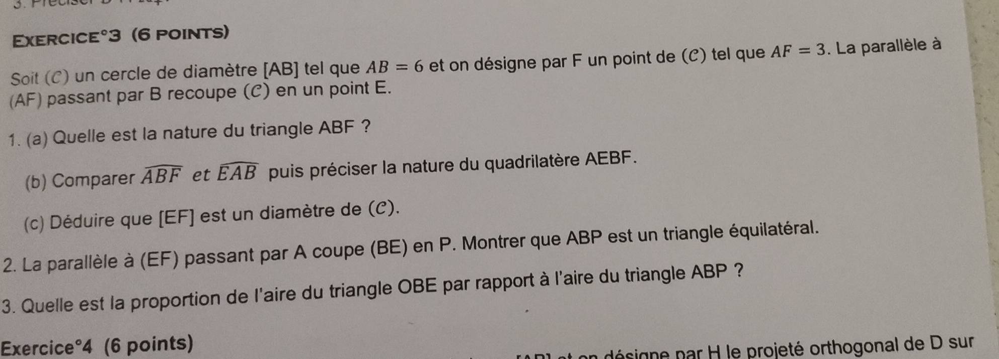 Exercice°3 (6 points) 
Soit (C) un cercle de diamètre [ AB ] tel que AB=6 et on désigne par F un point de (C) tel que AF=3. La parallèle à 
(AF) passant par B recoupe (C) en un point E. 
1. (a) Quelle est la nature du triangle ABF ? 
(b) Comparer widehat ABF et widehat EAB puis préciser la nature du quadrilatère AEBF. 
(c) Déduire que [ EF ] est un diamètre de (C). 
2. La parallèle à (EF) passant par A coupe (BE) en P. Montrer que ABP est un triangle équilatéral. 
3. Quelle est la proportion de l'aire du triangle OBE par rapport à l'aire du triangle ABP ? 
Exercice°4 (6 points) 
désigne par H le projeté orthogonal de D sur