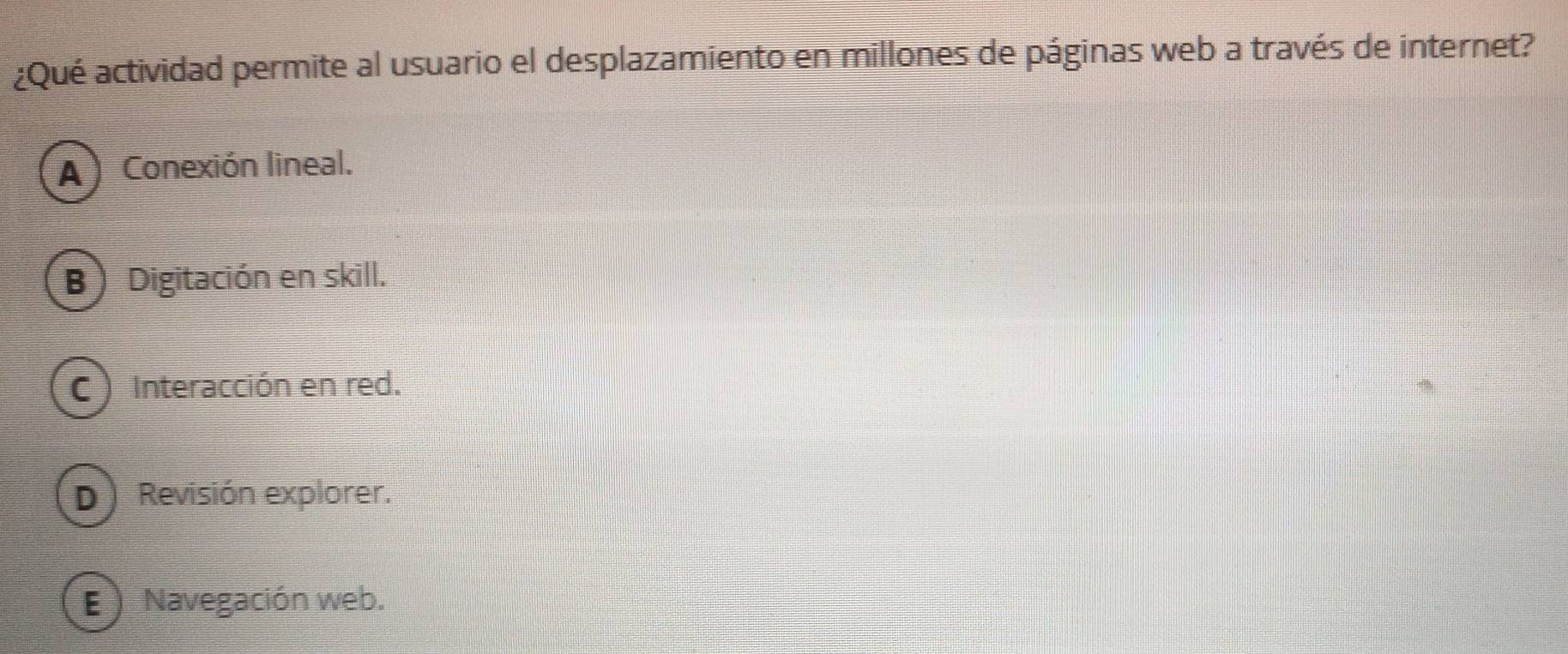 ¿Qué actividad permite al usuario el desplazamiento en millones de páginas web a través de internet?
A ) Conexión lineal.
B) Digitación en skill.
C ) Interacción en red.
D ) Revisión explorer.
E ) Navegación web.