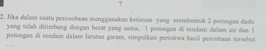 7 
2. Jika dalam suatu percoobaan menggunakan ketimun yang membentuk 2 potongan dadu 
yang telah ditimbang dengan berat yang sama, 1 potongan di rendam dalam air dan 1
potongan di rendam dalam larutan garam, simpulkan peristiwa hasil percobaan tersebut 
..