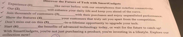 Discover the Future of Tech with SmartGadgets 
Experience (1)_ like never before with our smartphones that redefine connectivity. 
Our (2)_ will enhance your daily life and keep you ahead of the curve. 
Join thousands of customers (3)_ with their purchases and enjoy unparalleled performance. 
Show the features (4)_ your customers that truly set you apart from the competition. 
Don't miss out on this (5)_ -in-a-lifetime opportunity to upgrade your tech. 
Start (6)_ the benefits of advanced technology today, or wait for the future to catch up! 
With SmartGadgets, you're not just purchasing a product; you're investing in a lifestyle. Explore our 
collection now!