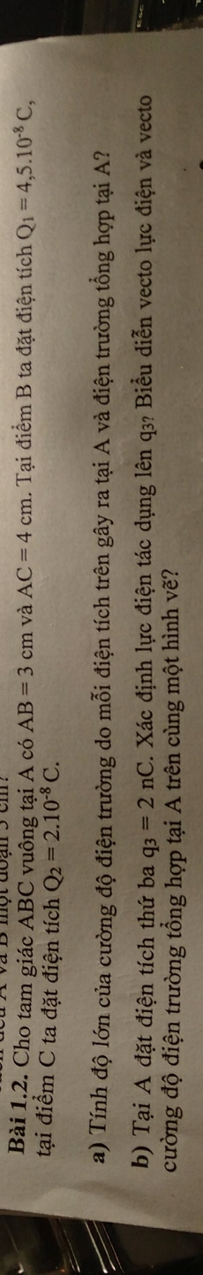 và B một đoạn 5 cm. 
Bài 1.2. Cho tam giác ABC vuông tại A có AB=3cm và AC=4cm 1. Tại điểm B ta đặt điện tích Q_1=4,5.10^(-8)C, 
tại điểm C ta đặt điện tích Q_2=2.10^(-8)C. 
a) Tính độ lớn của cường độ điện trường do mỗi điện tích trên gây ra tại A và điện trường tổng hợp tại A? 
b) Tại A đặt điện tích thứ ba q_3=2nC. Xác định lực điện tác dụng lên q₃? Biểu diễn vecto lực điện và vecto 
cường độ điện trường tổng hợp tại A trên cùng một hình vẽ?