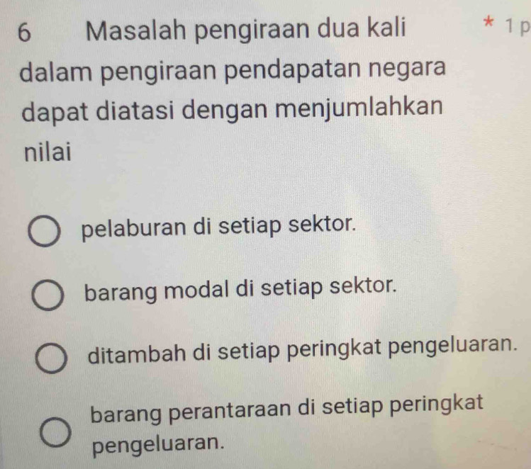 Masalah pengiraan dua kali * 1 p
dalam pengiraan pendapatan negara
dapat diatasi dengan menjumlahkan
nilai
pelaburan di setiap sektor.
barang modal di setiap sektor.
ditambah di setiap peringkat pengeluaran.
barang perantaraan di setiap peringkat
pengeluaran.