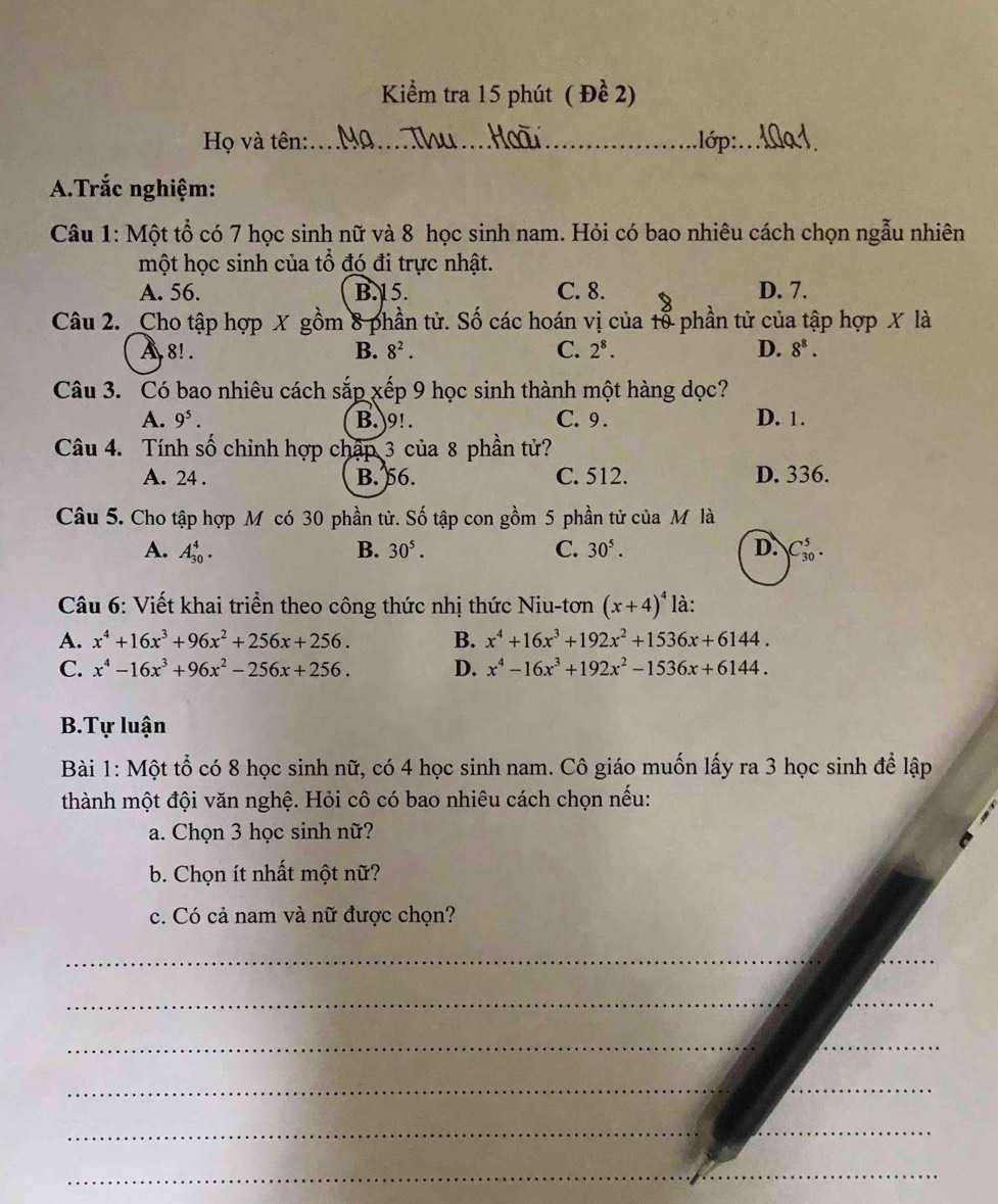 Kiểm tra 15 phút ( Đề 2)
Họ và tên:_ ,lớp:_
A.Trắc nghiệm:
Câu 1: Một tổ có 7 học sinh nữ và 8 học sinh nam. Hỏi có bao nhiêu cách chọn ngẫu nhiên
một học sinh của tổ đó đi trực nhật.
A. 56. B. 15. C. 8. D. 7.
Câu 2. Cho tập hợp X gồm 8 phần tử. Số các hoán vị của tổ phần tử của tập hợp X là
A 8! . B. 8^2. C. 2^8. D. 8^8.
Câu 3. Có bao nhiêu cách sắp xếp 9 học sinh thành một hàng dọc?
A. 9^5. B. 9! . C. 9 . D. 1.
Câu 4. Tính số chỉnh hợp chập 3 của 8 phần tử?
A. 24 . B. 56. C. 512. D. 336.
Câu 5. Cho tập hợp M có 30 phần tử. Số tập con gồm 5 phần tử của M là
A. A_(30)^4. B. 30^5. C. 30^5. D. C_(30)^5.
Câu 6: Viết khai triển theo công thức nhị thức Niu-tơn (x+4)^4 là:
A. x^4+16x^3+96x^2+256x+256. B. x^4+16x^3+192x^2+1536x+6144.
C. x^4-16x^3+96x^2-256x+256. D. x^4-16x^3+192x^2-1536x+6144.
B.Tự luận
Bài 1: Một tổ có 8 học sinh nữ, có 4 học sinh nam. Cô giáo muốn lấy ra 3 học sinh để lập
thành một đội văn nghệ. Hỏi cô có bao nhiêu cách chọn nếu:
a. Chọn 3 học sinh nữ?
b. Chọn ít nhất một nữ?
c. Có cả nam và nữ được chọn?
_
_
__
__
__
_
_