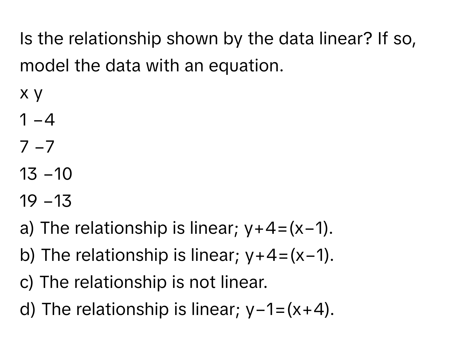 Is the relationship shown by the data linear? If so, model the data with an equation.

x​ y
1 −4
7 −7
13 −10
19 −13

a) The relationship is linear; y+4=(x−1).
b) The relationship is linear; y+4=(x−1).
c) The relationship is not linear.
d) The relationship is linear; y−1=(x+4).