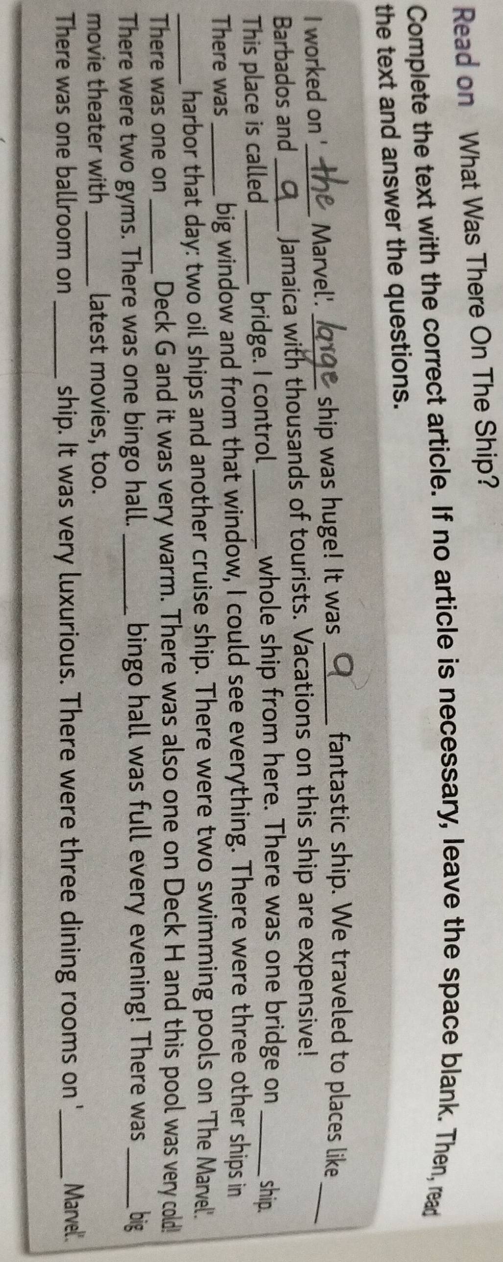 Read on What Was There On The Ship? 
Complete the text with the correct article. If no article is necessary, leave the space blank. Then, read 
the text and answer the questions. 
I worked on ' Marvel'. _ship was huge! It was_ 
fantastic ship. We traveled to places like 
Barbados and_ _Jamaica with thousands of tourists. Vacations on this ship are expensive! 
_ 
This place is called_ bridge. I control_ 
whole ship from here. There was one bridge on _ship. 
There was _big window and from that window, I could see everything. There were three other ships in 
_harbor that day: two oil ships and another cruise ship. There were two swimming pools on 'The Marvel'. 
There was one on _Deck G and it was very warm. There was also one on Deck H and this pool was very cold! 
There were two gyms. There was one bingo hall. _bingo hall was full every evening! There was _big 
movie theater with _latest movies, too. 
There was one ballroom on _ship. It was very luxurious. There were three dining rooms on '_ 
Marvel'.